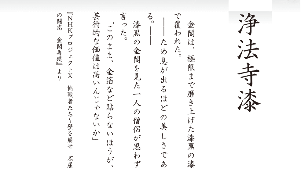「浄法寺漆」金閣は、極限まで磨き上げられた漆黒の漆で覆われた。－－ため息が出るほどの美しである。－－　漆黒の金閣を見た一人の僧侶が思わず言った。「このまま金箔を貼らないほうが芸術的な価値は高いんじゃないか」『NHKプロジェクトX　挑戦者たち～壁を崩せ　不屈の闘志　金閣再建』より