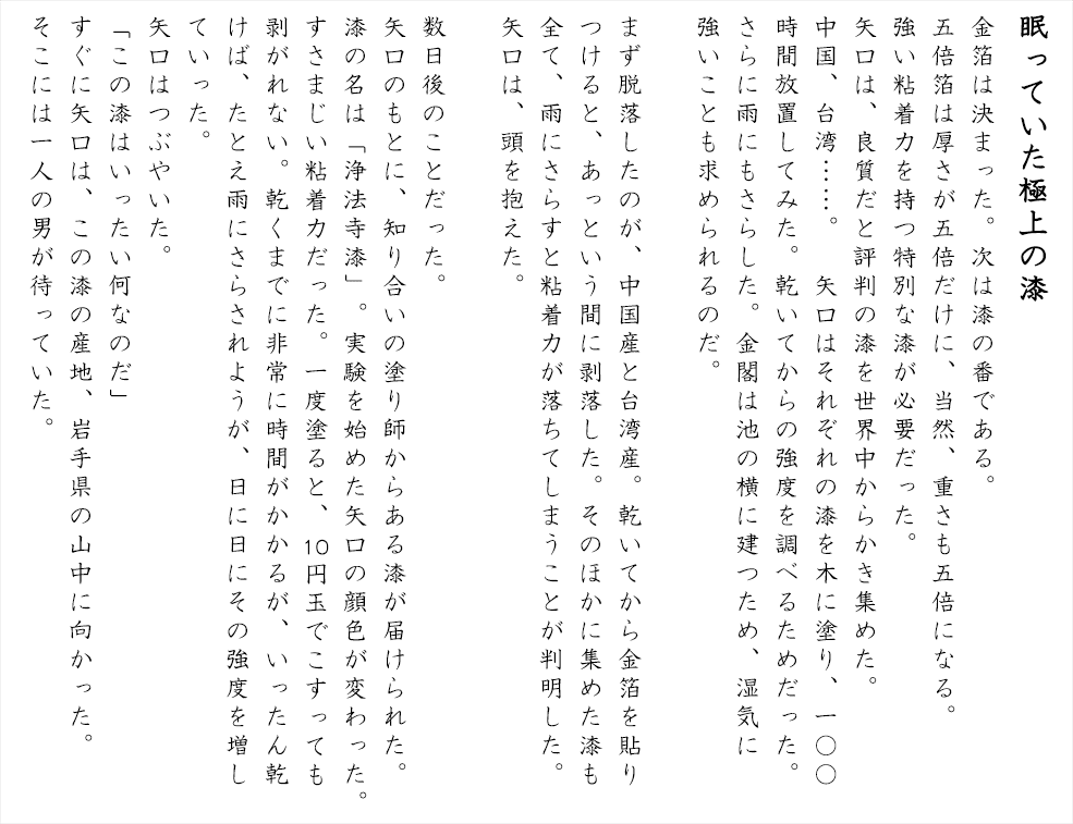 「眠っていた極上の漆」金箔は決まった。次は漆の番である。五倍箔は厚さが五倍だけに、当然、重さも五倍になる。強い粘着力を持つ特別な漆が必要だった。矢口は、良質だと評判の漆を世界中からかき集めた。中国、台湾……。　矢口はそれぞれの漆を木に塗り、100時間放置してみた。乾いてからの強度を調べるためだった。さらに雨にもさらした。金閣は池の横に建つため、湿気に強いことも求められるのだ。まず脱落したのが、中国産と台湾産。乾いてから金箔を貼りつけると、あっという間に剥落した。そのほかに集めた漆も全て、雨にさらすと粘着力が落ちてしまうことが判明した。矢口は、頭を抱えた。数日後のことだった。矢口のもとに、知り合いの塗り師からある漆が届けられた。漆の名は「浄法寺漆」。実験を始めた矢口の顔色が変わった。すさまじい粘着力だった。一度塗ると、10円玉でこすっても剥がれない。乾くまでに非常に時間がかかるが、いったん乾けば、たとえ雨にさらされようが、日に日にその強度を増していった。矢口はつぶやいた。「この漆はいったい何なのだ」すぐに矢口は、この漆の産地、岩手県の山中に向かった。そこには一人の男が待っていた。