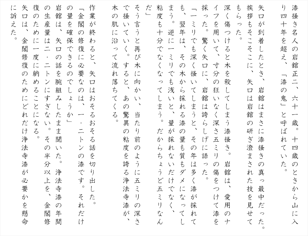 漆掻き名人の岩舘正二、六十一歳。十四歳のときから山に入り四十年を超え、「漆の鬼」と呼ばれていた。矢口が到着したとき、岩舘はまさに漆掻きの真っ最中だった。挨拶もそこそこに、矢口は岩舘の研ぎ澄まされた技を見せてもらった。深く傷つけると木を殺してしまう漆掻き。岩舘は、愛用のナイフを用いて、寸分の狂いなく深さ五ミリの傷をつけて漆を採った。驚く矢口に、岩舘は誇らしげに語った。「一ミリでも深く掻いてしまうと、その年は多く漆が採れても、翌年は、その木から採れる漆の量も質もダメになったしまう。逆に一ミリでも浅いと、量が採れないだけでなく、粘度も十分でなくなってしまう。だからちょうど五ミリなんだ」そう言うと再び木に向かい、当たり前のように五ミリの深さで掻いていく。すると、あの驚異の粘度を誇る浄法寺漆が、木の肌に沿って流れ落ちてくる。
作業が終わると、矢口はおそるおそる話を切り出した。「金閣の修復に必要なのは、一・二トンの漆です。それだけの量を確保できるのでしょうか」岩舘は、矢口の話を腕組みしたまま聞いた。浄法寺漆の年間の生産量は二・二トンにすぎない。その半分以上を、金閣修復のために一度に納めることになる。矢口は、金閣修復のためにどれだけ浄法寺漆が必要かを懸命に訴えた。